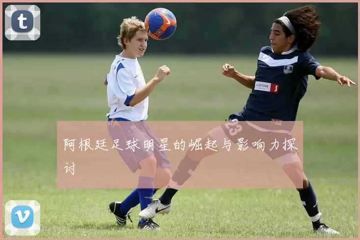 阿根廷足球明星的崛起与影响力探讨