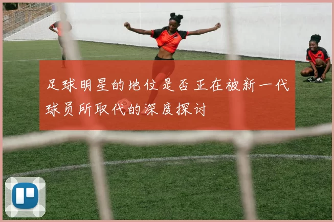 足球明星的地位是否正在被新一代球员所取代的深度探讨