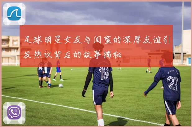 足球明星女友与闺蜜的深厚友谊引发热议背后的故事揭秘