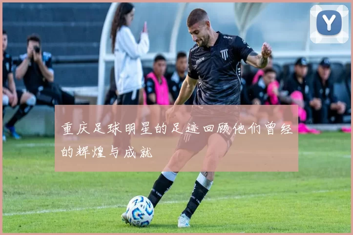 重庆足球明星的足迹回顾他们曾经的辉煌与成就