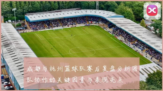 成都与杭州篮球队赛后复盘分析团队协作的关键因素与表现亮点