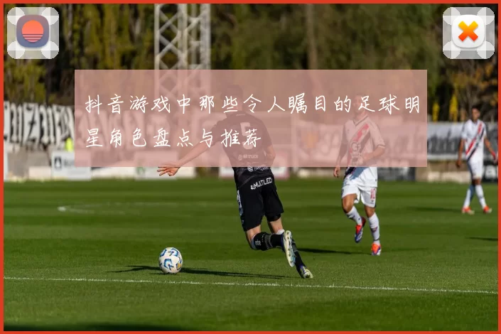 抖音游戏中那些令人瞩目的足球明星角色盘点与推荐