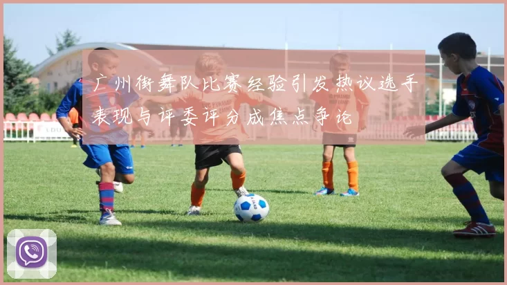 广州街舞队比赛经验引发热议选手表现与评委评分成焦点争论