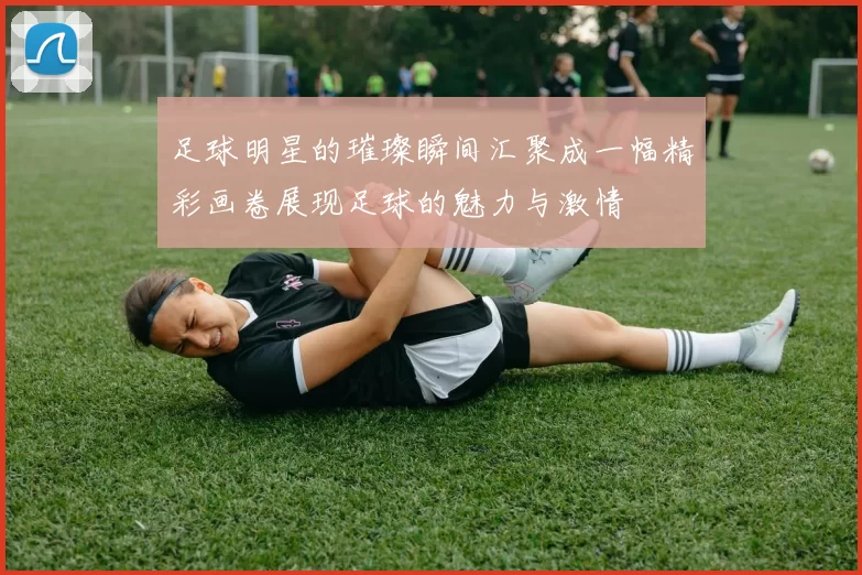 足球明星的璀璨瞬间汇聚成一幅精彩画卷展现足球的魅力与激情